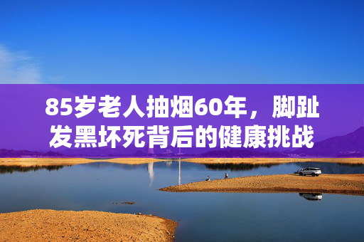 85岁老人抽烟60年，脚趾发黑坏死背后的健康挑战