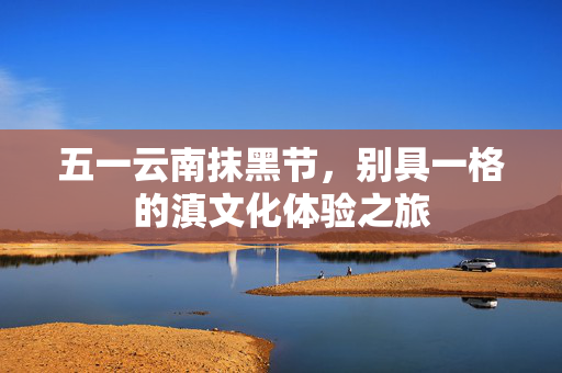 五一云南抹黑节，别具一格的滇文化体验之旅