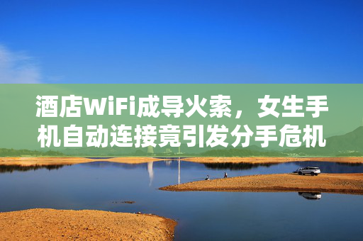 酒店WiFi成导火索，女生手机自动连接竟引发分手危机