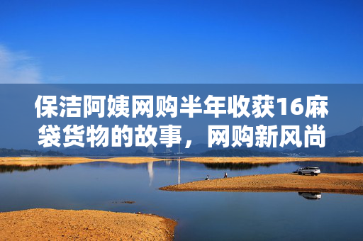 保洁阿姨网购半年收获16麻袋货物的故事，网购新风尚