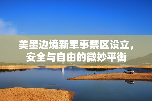 美墨边境新军事禁区设立，安全与自由的微妙平衡