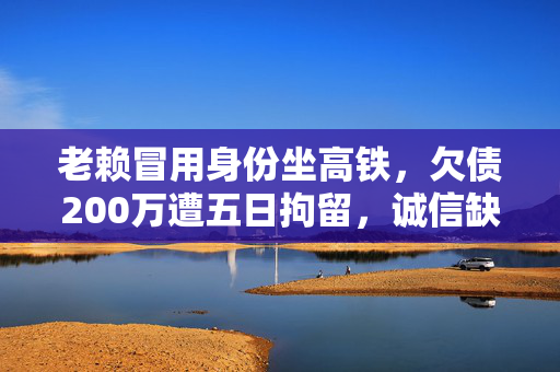 老赖冒用身份坐高铁，欠债200万遭五日拘留，诚信缺失的沉重代价