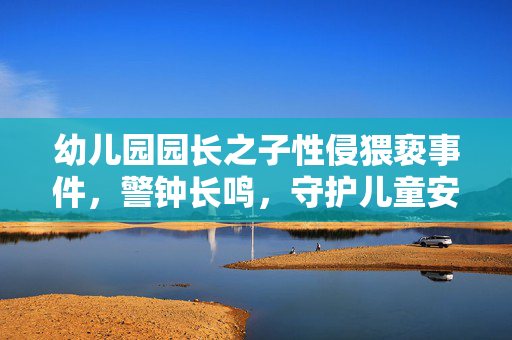 幼儿园园长之子性侵猥亵事件，警钟长鸣，守护儿童安全不容忽视