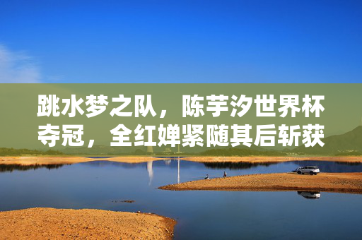 跳水梦之队，陈芋汐世界杯夺冠，全红婵紧随其后斩获亚军的辉煌时刻