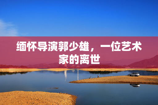 缅怀导演郭少雄，一位艺术家的离世