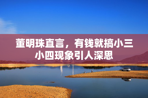 董明珠直言，有钱就搞小三小四现象引人深思