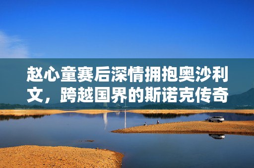 赵心童赛后深情拥抱奥沙利文，跨越国界的斯诺克传奇之情谊