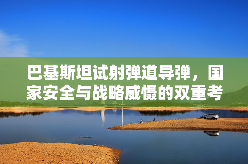 巴基斯坦试射弹道导弹，国家安全与战略威慑的双重考量