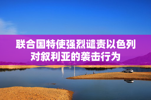 联合国特使强烈谴责以色列对叙利亚的袭击行为
