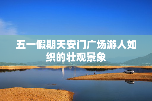 五一假期天安门广场游人如织的壮观景象