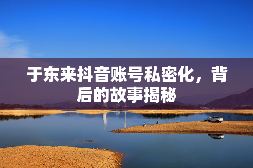 于东来抖音账号私密化，背后的故事揭秘