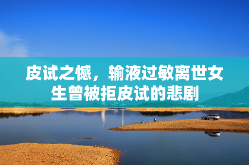 皮试之憾，输液过敏离世女生曾被拒皮试的悲剧