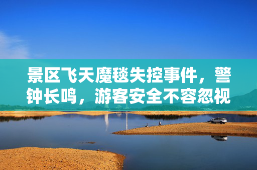 景区飞天魔毯失控事件，警钟长鸣，游客安全不容忽视