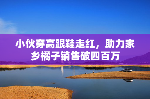 小伙穿高跟鞋走红，助力家乡橘子销售破四百万