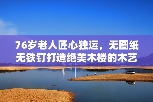 76岁老人匠心独运，无图纸无铁钉打造绝美木楼的木艺传奇