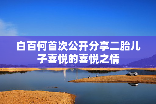 白百何首次公开分享二胎儿子喜悦的喜悦之情