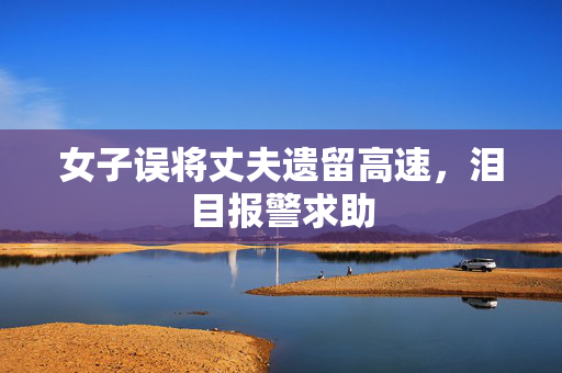 女子误将丈夫遗留高速，泪目报警求助
