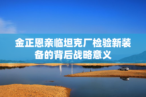 金正恩亲临坦克厂检验新装备的背后战略意义