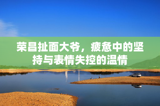 荣昌扯面大爷，疲惫中的坚持与表情失控的温情