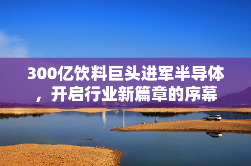 300亿饮料巨头进军半导体，开启行业新篇章的序幕