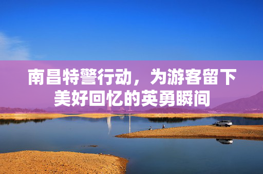 南昌特警行动，为游客留下美好回忆的英勇瞬间