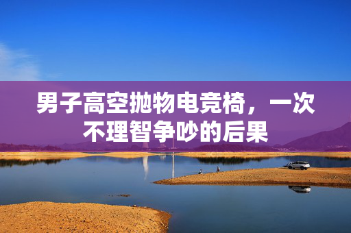 男子高空抛物电竞椅，一次不理智争吵的后果