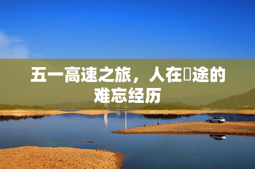 五一高速之旅，人在囧途的难忘经历