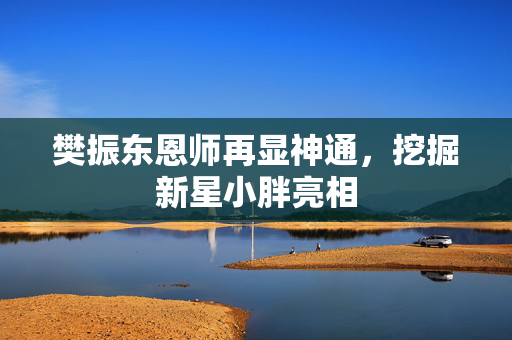 樊振东恩师再显神通，挖掘新星小胖亮相